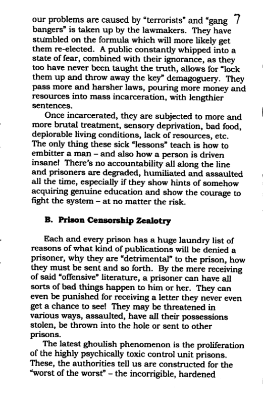 our problems are caused by “terrorists” and “gang 7 bangers” is taken up by the lawmakers. They have stumbled on the formula which will more likely get them re-elected. A public constantly whipped into a state of fear, combined with their ignorance, as they too have never been taught the truth, allows for “lock ‘ them up and throw away the key” demagoguery. They pass more and harsher laws, pouring more money and resources into mass incarceration, with lengthier sentences. ‘ Once incarcerated, they are subjected to more and more brutal treatment, sensory deprivation, bad food, deplorable living conditions, lack of resources, etc. The only thing these sick “lessons” teach is how to embitter a man - and also how a person is driven insanel There’s no accountability all along the line and prisoners are degraded, humiliated and assaulted all the time, especially if they show hints of somehow acquiring genuine education and show the courage to fight the system - at no matter the risk. B. Prison Censorship Zealotry Each and every prison has a huge laundry list of reasons of what Kind of publications will be denied a prisoner, why they are “detrimental” to the prison, how they must be sent and so forth. By the mere receiving of said “offensive” literature, a prisoner can have all sorts of bad things happen to him or her. They can even be punished for receiving a letter they never even get a chance to see! They may be threatened in various ways, assaulted, have all their possessions stolen, be thrown into the hole or sent to other prisons. ‘The latest ghoulish phenomenon is the proliferation of the highly psychically toxic control unit prisons. These, the authorities tell us are constructed for the “worst of the worst” - the incorrigible, hardened